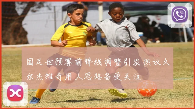 国足世预赛前锋线调整引发热议久尔杰维奇用人思路备受关注