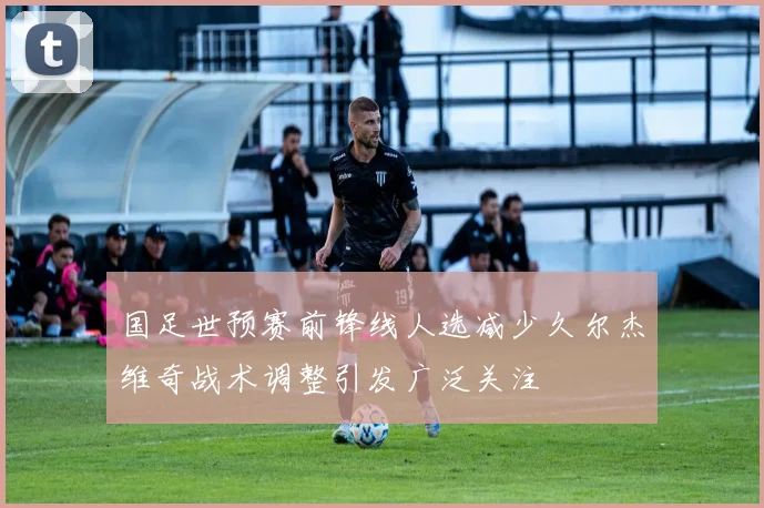 国足世预赛前锋线人选减少久尔杰维奇战术调整引发广泛关注