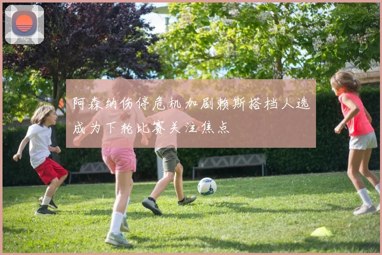 阿森纳伤停危机加剧赖斯搭档人选成为下轮比赛关注焦点
