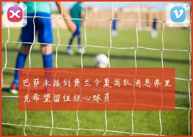 巴萨未接到费兰今夏离队消息弗里克希望留住核心球员